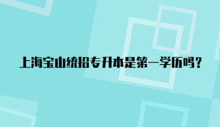 上海寶山統招專升本是第一學歷嗎?.jpg